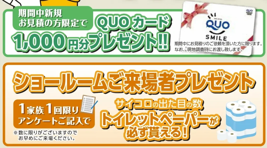1. 新規お見積り特典
QUOカード1,000円分 をプレゼント!
※進呈条件やお渡し方法はスタッフよりご案内します。
2. ご来場プレゼント
アンケートご記入のうえサイコロを振って、出た目の数だけトイレットペーパー を進呈。
※1家族1回/数量に限りがあります。